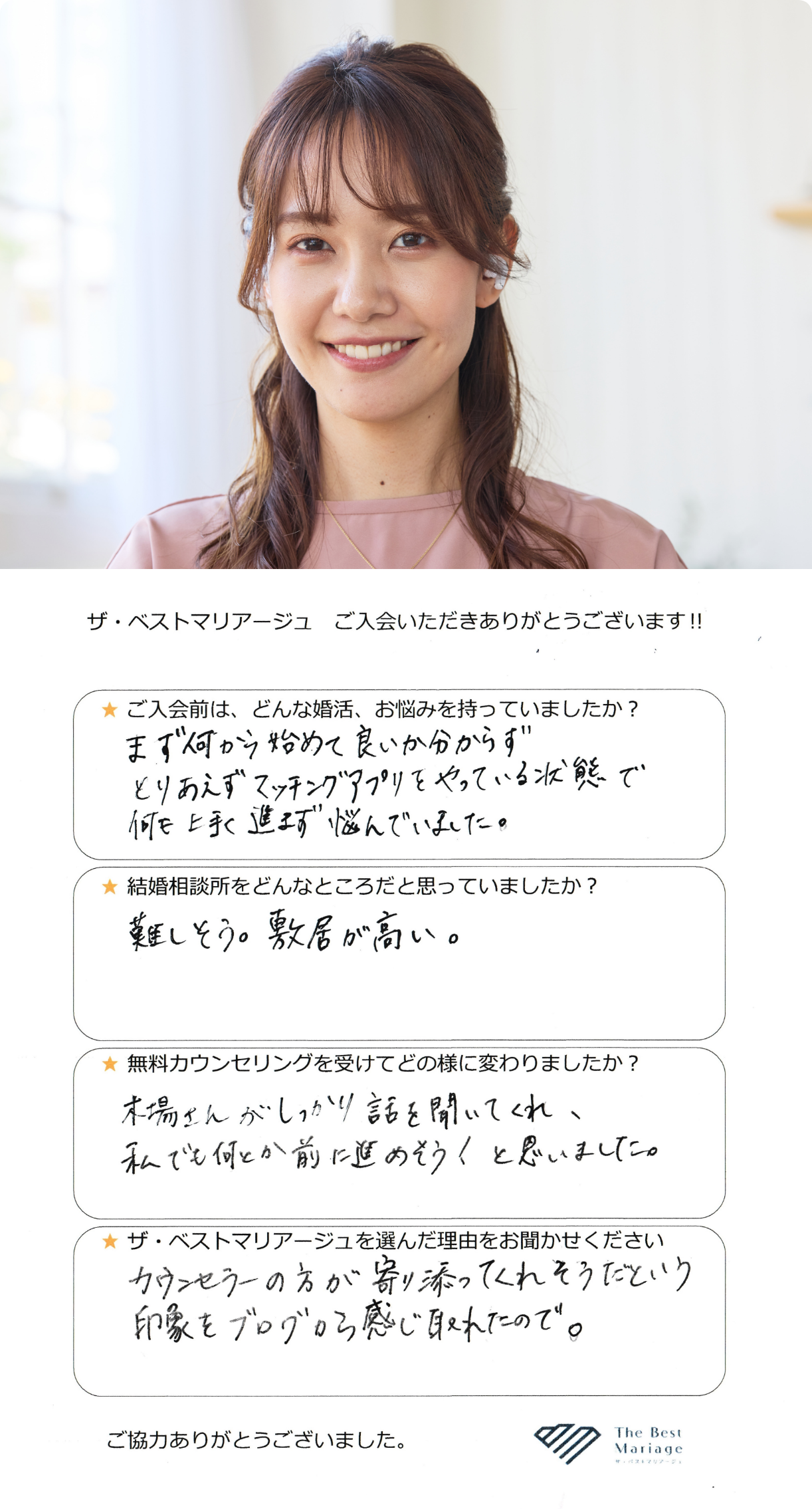 ご入会前は、どんな婚活、お悩みを持っていましたか？まず何から始めて良いか分からずとりあえずマッチングアプリをやっている状態で何も上手く進まず悩んでいました。結婚相談所をどんなところだと思っていましたか？難しそう。敷居が高い。無料カウンセリングを受けてどの様に変わりましたか？木場さんがしっかり話を聞いてくれ、私でも何とか前に進めそう！と思いました。ザ・ベストマリアージュを選んだ理由をお聞かせください。カウンセラーの方が寄り添ってくれそうだという印象をブログから感じ取れたので。