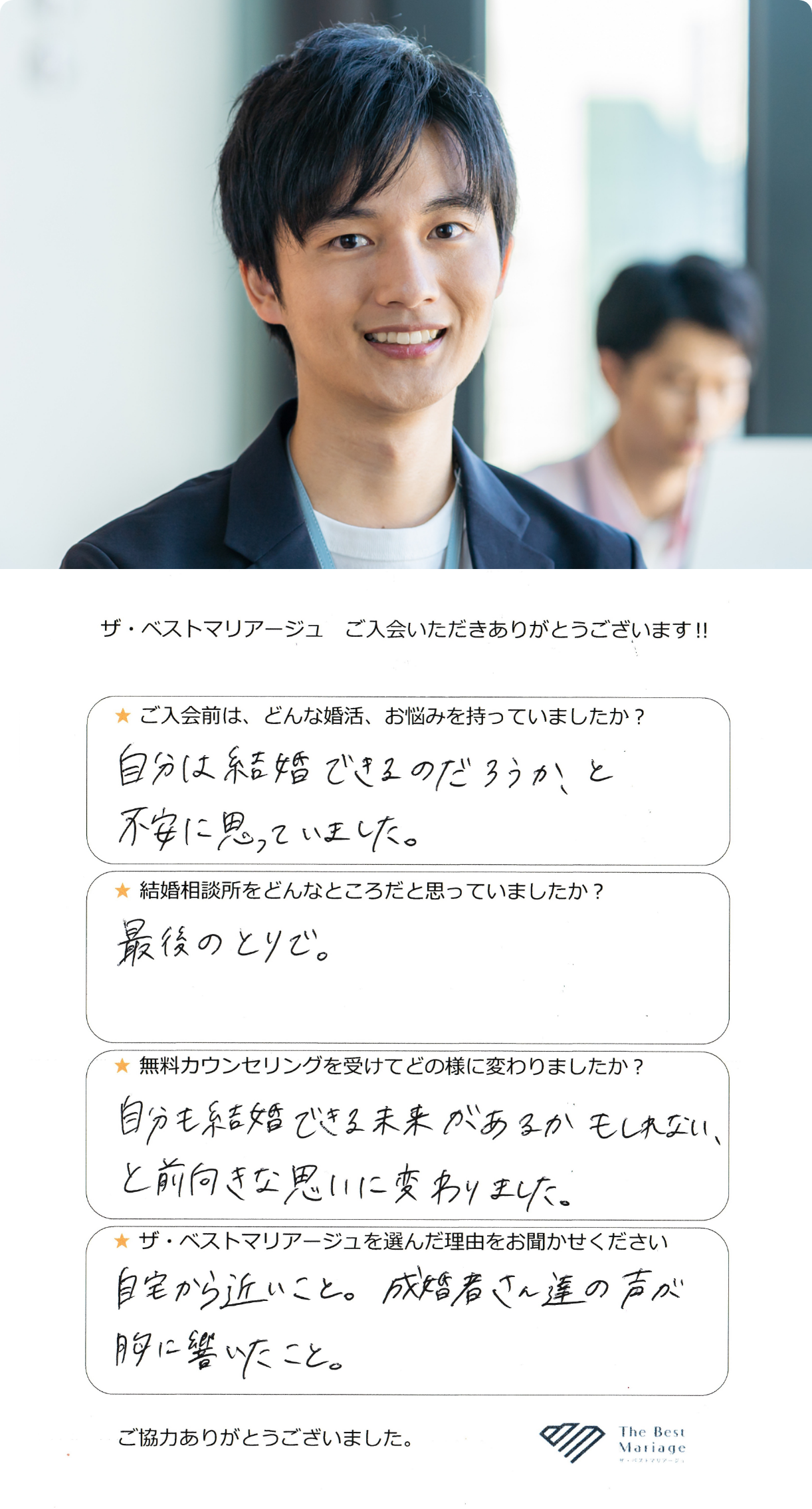 ご入会前は、どんな婚活、お悩みを持っていましたか？自分は結婚できるのだろうか？と不安に思っていました。結婚相談所をどんなところだと思っていましたか？最後のとりで。無料カウンセリングを受けてどの様に変わりましたか？自分も結婚できる未来はあるかもしれない、と前向きな思いに変わりました。ザ・ベストマリアージュを選んだ理由をお聞かせください。自宅から近いこと。成婚者さん達の声が胸に響いたこと。