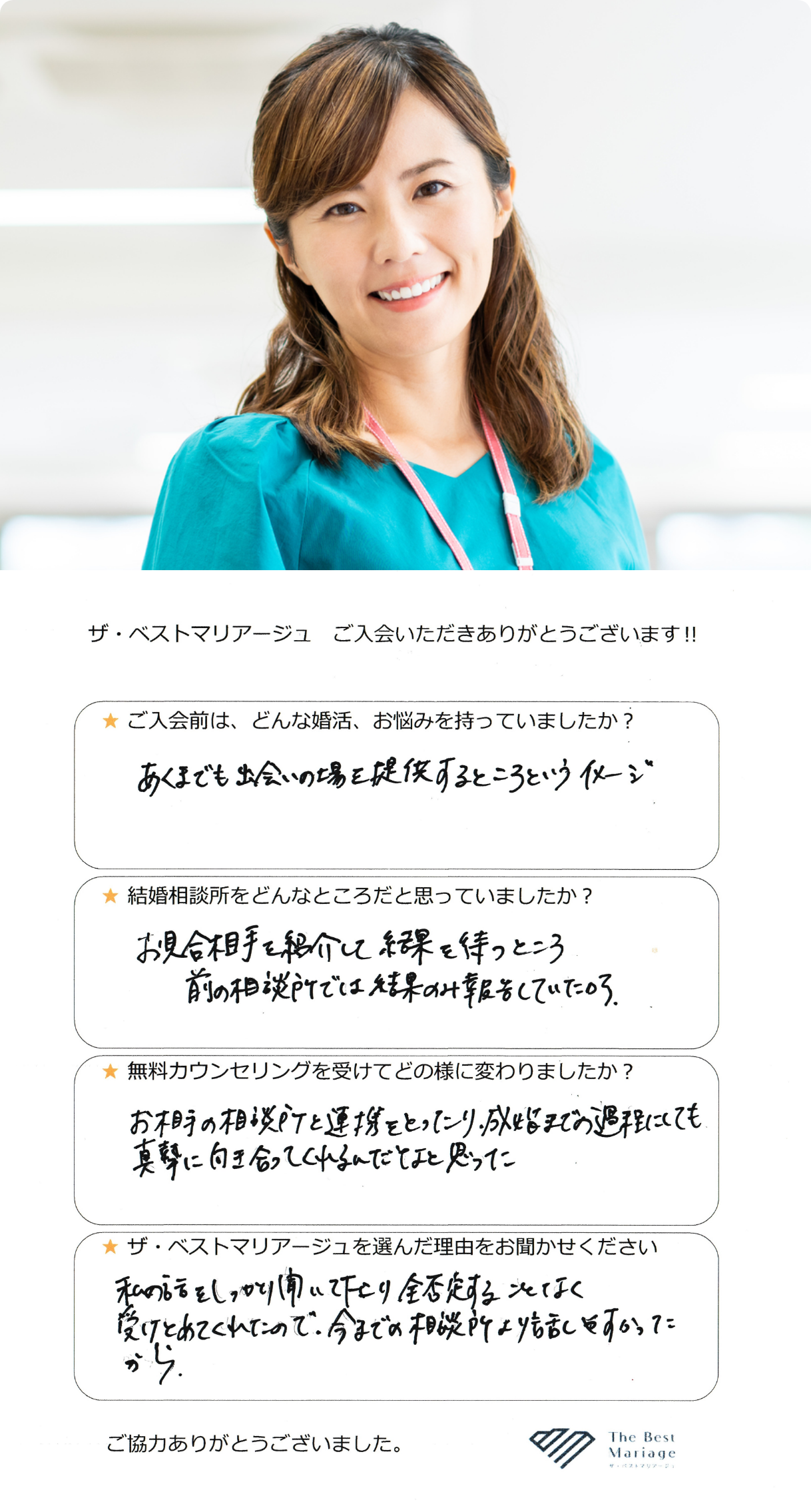 ご入会前は、どんな婚活、お悩みを持っていましたか？あくまでも出会いの場を提供するところというイメージ。結婚相談所をどんなところだと思っていましたか？お見合い相手を紹介して結果を待つところ 前の相談所では結果のみ報告していたから。無料カウンセリングを受けてどの様に変わりましたか？お相手の相談所と連携をとったり、成婚までの過程にしても真摯に向き合ってくれるんだなと思った。ザ・ベストマリアージュを選んだ理由をお聞かせください。私の話をしっかり聞いて下さり全否定することなく受けとめてくれたので、今までの相談所より話しやすかったから。