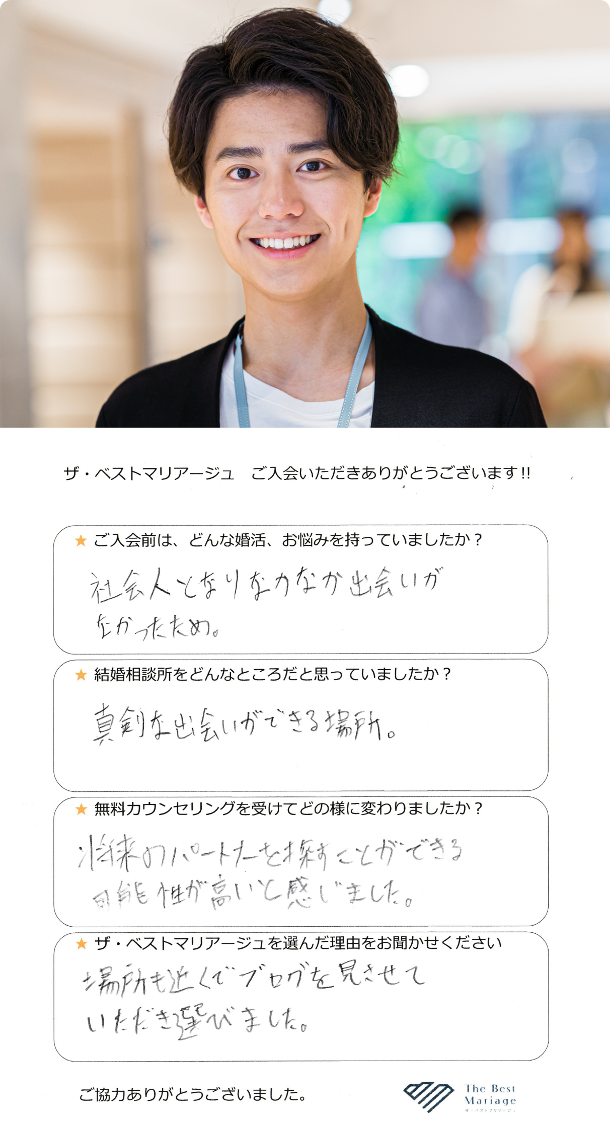 ご入会前は、どんな婚活、お悩みを持っていましたか？社会人となりなかなか出会いがなかったため。結婚相談所をどんなところだと思っていましたか？真剣な出会いが出来る場所。無料カウンセリングを受けてどの様に変わりましたか？将来のパートナーを探すことができる可能性が高いと感じました。ザ・ベストマリアージュを選んだ理由をお聞かせください。場所も近くでブログを見させていただき選びました。