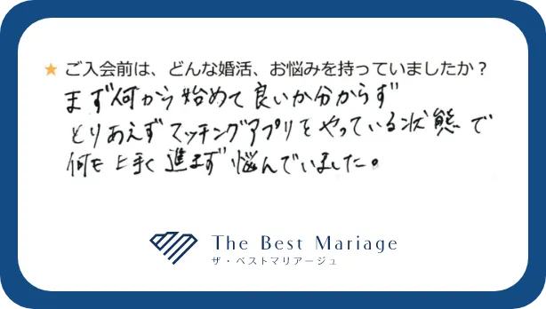 ご入会前は、どんな婚活、お悩みを持っていましたか？まず何から始めて良いか分からずとりあえずマッチングアプリをやっている状態で何も上手く進まず悩んでいました。