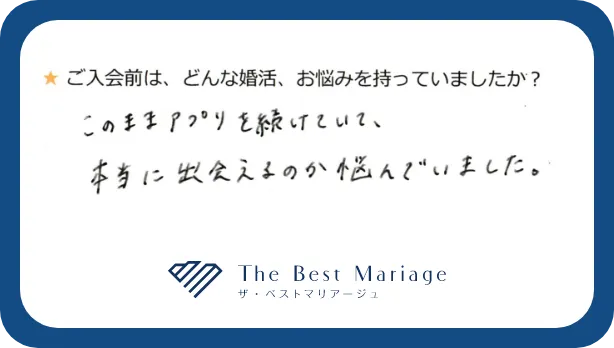 ご入会前は、どんな婚活、お悩みを持っていましたか？このままアプリを続けていて、本当に出会えるのか悩んでいました。