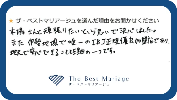 ザベストマリアージュを選んだ理由をお聞かせください。木場さんと頑張りたいという思いで決心しました。また伊勢地域で唯一のIBJ正規優良加盟店であり、地元で安心できることも理由の一つです。