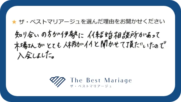 ザベストマリアージュを選んだ理由をお聞かせください。知り合いの方が伊勢にイイ結婚相談所があって木場さんがとても人柄がイイと聞かせて頂いたので入会しました。